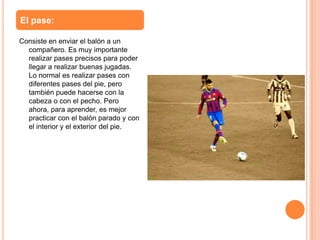 El pase:

Consiste en enviar el balón a un
  compañero. Es muy importante
  realizar pases precisos para poder
  llegar a realizar buenas jugadas.
  Lo normal es realizar pases con
  diferentes pases del pie, pero
  también puede hacerse con la
  cabeza o con el pecho. Pero
  ahora, para aprender, es mejor
  practicar con el balón parado y con
  el interior y el exterior del pie.
 