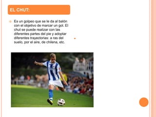 EL CHUT:

   Es un golpeo que se le da al balón
    con el objetivo de marcar un gol. El
    chut se puede realizar con las
    diferentes partes del pie y adoptar
    diferentes trayectorias: a ras del
    suelo, por el aire, de chilena, etc.
 