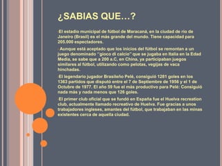 ¿SABIAS QUE…?
•Elestadio municipal de fútbol de Maracaná, en la ciudad de río de
Janeiro (Brasil) es el más grande del mundo. Tiene capacidad para
205.000 espectadores.
•Aunque está aceptado que los inicios del fútbol se remontan a un
juego denominado ‘’gioco di calcio’’ que se jugaba en Italia en la Edad
Media, se sabe que a 200 a.C, en China, ya participaban juegos
similares al fútbol, utilizando como pelotas, vegijas de vaca
hinchadas.
•Ellegendario jugador Brasileño Pelé, consiguió 1281 goles en los
1363 partidos que disputó entre el 7 de Septiembre de 1956 y el 1 de
Octubre de 1977. El año 59 fue el más productivo para Pelé: Consiguió
nada más y nada menos que 126 goles.
•Elprimer club oficial que se fundó en España fue el Huelva recreation
club, actualmente llamado recreativo de Huelva. Fue gracias a unos
trabajadores ingleses, amantes del fútbol, que trabajaban en las minas
existentes cerca de aquella ciudad.
 