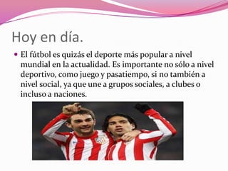 Hoy en día.
 El fútbol es quizás el deporte más popular a nivel

mundial en la actualidad. Es importante no sólo a nivel
deportivo, como juego y pasatiempo, si no también a
nivel social, ya que une a grupos sociales, a clubes o
incluso a naciones.

 