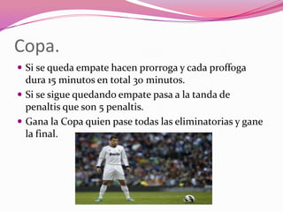 Copa.
 Si se queda empate hacen prorroga y cada proffoga

dura 15 minutos en total 30 minutos.
 Si se sigue quedando empate pasa a la tanda de
penaltis que son 5 penaltis.
 Gana la Copa quien pase todas las eliminatorias y gane
la final.

 