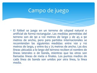 El fútbol se juega en un terreno de césped natural o
artificial de forma rectangular. Las medidas permitidas del
terreno son de 90 a 120 metros de largo y de 45 a 90
metros de ancho, pero para partidos internacionales se
recomiendan las siguientes medidas: entre 100 y 110
metros de largo, y entre 64 y 75 metros de ancho. Las dos
líneas ubicadas a lo largo del terreno reciben el nombre de
líneas laterales o de banda, mientras que las otras son
llamadas líneas de meta o finales. Los puntos medios de
cada línea de banda son unidos por otra línea, la línea
media.
Campo de juego
 