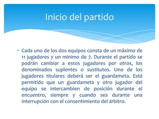 Cada uno de los dos equipos consta de un máximo de
11 jugadores y un mínimo de 7. Durante el partido se
podrán cambiar a estos jugadores por otros, los
denominados suplentes o sustitutos. Uno de los
jugadores titulares deberá ser el guardameta. Está
permitido que un guardameta y otro jugador del
equipo se intercambien de posición durante el
encuentro, siempre y cuando sea durante una
interrupción con el consentimiento del árbitro.
Inicio del partido
 