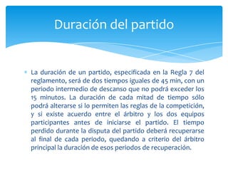 La duración de un partido, especificada en la Regla 7 del
reglamento, será de dos tiempos iguales de 45 min, con un
periodo intermedio de descanso que no podrá exceder los
15 minutos. La duración de cada mitad de tiempo sólo
podrá alterarse si lo permiten las reglas de la competición,
y si existe acuerdo entre el árbitro y los dos equipos
participantes antes de iniciarse el partido. El tiempo
perdido durante la disputa del partido deberá recuperarse
al final de cada periodo, quedando a criterio del árbitro
principal la duración de esos periodos de recuperación.
Duración del partido
 