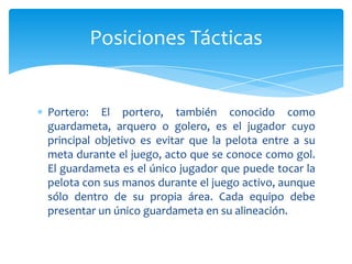 Portero: El portero, también conocido como
guardameta, arquero o golero, es el jugador cuyo
principal objetivo es evitar que la pelota entre a su
meta durante el juego, acto que se conoce como gol.
El guardameta es el único jugador que puede tocar la
pelota con sus manos durante el juego activo, aunque
sólo dentro de su propia área. Cada equipo debe
presentar un único guardameta en su alineación.
Posiciones Tácticas
 