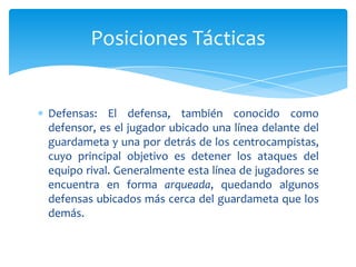 Defensas: El defensa, también conocido como
defensor, es el jugador ubicado una línea delante del
guardameta y una por detrás de los centrocampistas,
cuyo principal objetivo es detener los ataques del
equipo rival. Generalmente esta línea de jugadores se
encuentra en forma arqueada, quedando algunos
defensas ubicados más cerca del guardameta que los
demás.
Posiciones Tácticas
 