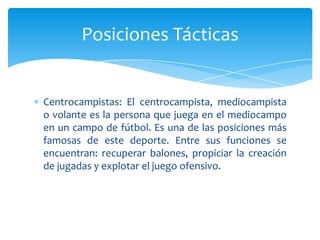 Centrocampistas: El centrocampista, mediocampista
o volante es la persona que juega en el mediocampo
en un campo de fútbol. Es una de las posiciones más
famosas de este deporte. Entre sus funciones se
encuentran: recuperar balones, propiciar la creación
de jugadas y explotar el juego ofensivo.
Posiciones Tácticas
 