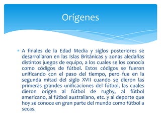 A finales de la Edad Media y siglos posteriores se
desarrollaron en las Islas Británicas y zonas aledañas
distintos juegos de equipo, a los cuales se los conocía
como códigos de fútbol. Estos códigos se fueron
unificando con el paso del tiempo, pero fue en la
segunda mitad del siglo XVII cuando se dieron las
primeras grandes unificaciones del fútbol, las cuales
dieron origen al fútbol de rugby, al fútbol
americano, al fútbol australiano, etc. y al deporte que
hoy se conoce en gran parte del mundo como fútbol a
secas.
Orígenes
 