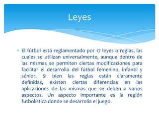 El fútbol está reglamentado por 17 leyes o reglas, las
cuales se utilizan universalmente, aunque dentro de
las mismas se permiten ciertas modificaciones para
facilitar el desarrollo del fútbol femenino, infantil y
sénior. Si bien las reglas están claramente
definidas, existen ciertas diferencias en las
aplicaciones de las mismas que se deben a varios
aspectos. Un aspecto importante es la región
futbolística donde se desarrolla el juego.
Leyes
 