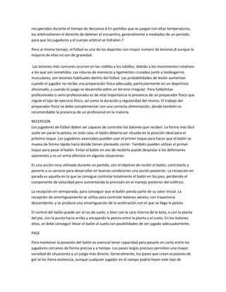recuperados durante el tiempo de descanso.6 En partidos que se juegan con altas temperaturas,
los árbitrostienen el derecho de detener el encuentro, generalmente a mediados de un período,
para que los jugadores y el cuerpo arbitral se hidraten.7
Pero al mismo tiempo, el fútbol es uno de los deportes con mayor número de lesiones,8 aunque la
mayoría de ellas no son de gravedad.
Las lesiones más comunes ocurren en las rodillas y los tobillos, debido a los movimientos rotativos
a los que son sometidos. Las roturas de meniscos y ligamentos cruzados junto a losdesgarros
musculares, son lesiones habituales dentro del fútbol. Las probabilidades de lesión aumentan
cuando el jugador no recibe una preparación física adecuada, particularmente en un deportista
aficionado, y cuando el juego se desarrolla sobre un terreno irregular. Para futbolistas
profesionales o semi-profesionales es de vital importancia la presencia de un preparador físico que
regule el tipo de ejercicio físico, así como la duración y regularidad del mismo. El trabajo del
preparador físico se debe complementar con una correcta alimentación, donde también es
recomendable la presencia de un profesional en la materia.
RECEPCION
Los jugadores de fútbol deben ser capaces de controlar los balones que reciben. La forma más fácil
suele ser parar la pelota; en este caso, el balón debería ser situado en la posición ideal para el
próximo toque. Los jugadores avanzados pueden usar el primer toque para hacer que el balón se
mueva de forma rápida hacia donde tienen planeado correr. También pueden utilizar el primer
toque para pasar el balón. Evitar el balón en vez de recibirlo puede despistar a los defensores
oponentes y es un arma ofensiva en algunas situaciones.
Es una acción muy utilizada durante un partido, con el objetivo de recibir el balón, controlarlo y
ponerlo a su servicio para desarrollar en buenas condiciones una acción posterior. La recepción en
parada es aquella en la que se consigue controlar totalmente el balón en los pies, perdiendo el
componente de velocidad pero aumentando la precisión en el manejo posterior del esférico.
La recepción en semiparada, para conseguir que el balón pierda parte de su valor inicial. La
recepción de amortiguamiento se utiliza para controlar balones aéreos, con trayectoria
descendente, y se produce una amortiguación de la aceleración con el que se llega la pelota.
El control del balón puede ser al ras de suelo, o bien con la cara interna de la bota, o con la planta
del pie, con la punta hacia arriba y encajando la pelota entre la planta y el suelo. En los balones
altos, se debe conseguir llevar el balón al suelo con posibilidades de ser jugado adecuadamente.
PASE
Para mantener la posesión del balón es esencial tener capacidad para pasarlo en corto entre los
jugadores cercanos de forma precisa y a tiempo. Los pases largos precisos permiten una mayor
variedad de situaciones y un juego más directo. Generalmente, los pases que crean ocasiones de
gol se les llama asistencia, aunque cualquier jugador en el campo podría hacer este tipo de
 