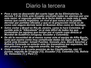 Diario la tercera Pese a que no descendió del cuarto lugar de las Eliminatorias, la derrota 1-0 de Chile ante Ecuador encendió todas las alarmas por una sola razón: el segundo partido de la fecha doble es nada más y nada menos que contra Argentina, un rival al que nunca se ha podido derrotar por partidos oficiales y que en la proyección inicial se da como casi segura derrota tanto en Buenos Aires como en Santiago. Salvo visitar a Brasil en Río de Janeiro, como lo hará Colombia, el partido ante la "Albiceleste" es el más difícil de todos los que sostendrán los equipos que luchan por el cuarto cupo directo al Mundial de Sudáfrica (Uruguay, Ecuador y Colombia). De ahí la necesidad de al menos sumar ante el equipo de Alfio Basile, tarea que asoma como muy complicada dadas las bajas que la "Roja" sufrió ante Ecuador: Ismael Fuentes, Gonzalo Jara, Alexis Sánchez y Roberto Cereceda no estarán ante los trasandinos por expulsión, los dos primeros, y por segunda amarilla, los segundos. Chile marcha en la cuarta posición de las Clasificatorias, con 13 puntos, seguido de Uruguay (12), Ecuador (12), Colombia (10), Bolivia (8), Venezuela (7) y Perú (7). 
