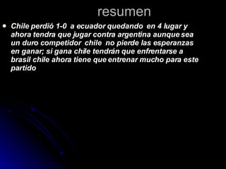 resumen Chile perdió 1-0  a ecuador quedando  en 4 lugar y  ahora tendra que jugar contra argentina aunque sea un duro competidor  chile  no pierde las esperanzas en ganar; si gana chile tendrán que enfrentarse a brasil chile ahora tiene que entrenar mucho para este partido  