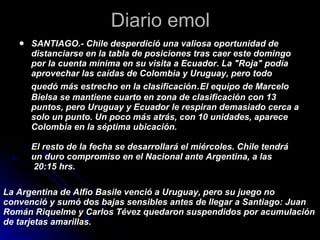 Diario emol SANTIAGO.- Chile desperdició una valiosa oportunidad de distanciarse en la tabla de posiciones tras caer este domingo por la cuenta mínima en su visita a Ecuador. La "Roja" podía aprovechar las caídas de Colombia y Uruguay, pero todo quedó más estrecho en la clasificación . El equipo de Marcelo Bielsa se mantiene cuarto en zona de clasificación con 13 puntos, pero Uruguay y Ecuador le respiran demasiado cerca a solo un punto. Un poco más atrás, con 10 unidades, aparece Colombia en la séptima ubicación. El resto de la fecha se desarrollará el miércoles. Chile tendrá un duro compromiso en el Nacional ante Argentina, a las  20:15 hrs. La Argentina de Alfio Basile venció a Uruguay, pero su juego no convenció y sumó dos bajas sensibles antes de llegar a Santiago: Juan Román Riquelme y Carlos Tévez quedaron suspendidos por acumulación de tarjetas amarillas. 