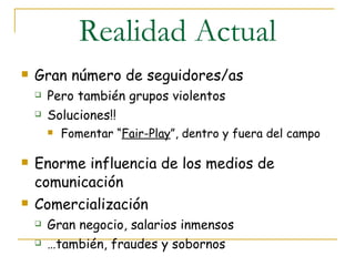 Realidad Actual Gran número de seguidores/as Pero también grupos violentos Soluciones!! Fomentar “ Fair-Play ”, dentro y fuera del campo Enorme influencia de los medios de comunicación Comercialización Gran negocio, salarios inmensos … también, fraudes y sobornos 