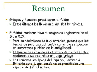 Resumen Griegos y Romanos practicaron el fútbol Estos últimos los llevaron a las islas británicas.  El fútbol moderno tuvo su origen en Inglaterra en el Siglo XIX.  Pero su nacimiento es muy anterior, puesto que los juegos de pelota practicados con el pie se jugaban en numerosos pueblos de la antigüedad.  El Harpastum romano es el antecedente del fútbol moderno, y se inspiró en un juego griego Los romanos, en época del imperio, llevaron a Britania este juego, donde ya se practicaba una especie de fútbol nativo. 