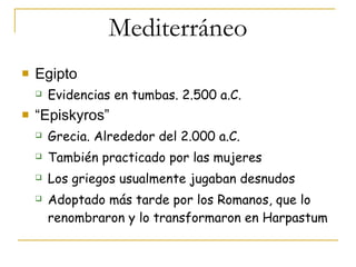 Mediterráneo Egipto Evidencias en tumbas. 2.500 a.C. “ Episkyros” Grecia. Alrededor del 2.000 a.C. También practicado por las mujeres Los griegos usualmente jugaban desnudos Adoptado más tarde por los Romanos, que lo renombraron y lo transformaron en Harpastum 