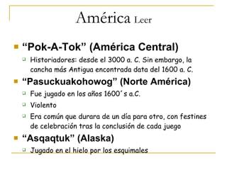América   Leer “ Pok-A-Tok” (América Central) Historiadores: desde el 3000 a. C. Sin embargo, la cancha más Antigua encontrada data del 1600 a. C. “ Pasuckuakohowog” (Norte América) Fue jugado en los años 1600´s a.C. Violento Era común que durara de un día para otro, con festines de celebración tras la conclusión de cada juego “ Asqaqtuk” (Alaska) Jugado en el hielo por los esquimales  
