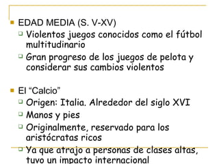 EDAD MEDIA (S. V-XV) Violentos juegos conocidos como el fútbol multitudinario Gran progreso de los juegos de pelota y considerar sus cambios violentos El “Calcio” Origen: Italia. Alrededor del siglo XVI Manos y pies Originalmente, reservado para los aristócratas ricos Ya que atrajo a personas de clases altas, tuvo un impacto internacional 
