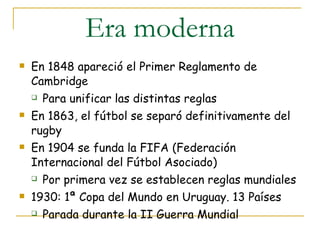 Era moderna En 1848 apareció el Primer Reglamento de Cambridge Para unificar las distintas reglas En 1863, el fútbol se separó definitivamente del rugby En 1904 se funda la FIFA (Federación Internacional del Fútbol Asociado) Por primera vez se establecen reglas mundiales 1930: 1ª Copa del Mundo en Uruguay. 13 Países Parada durante la II Guerra Mundial 