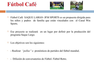 

Fútbol Café SAQUE LARGO- JFM SPORTS es un propuesta dirigida para
los niños y padres de familia que están vinculados con el Canal Win
Sports.



Ese proyecto se realizará en un lugar por definir por la producción del
programa Saque Largo.



Los objetivos son los siguientes:

•

- Realizar “pollas” o pronósticos de partidos del fútbol mundial.

•

- Difusión de conversatorios de Fútbol. Fútbol Retro.

 