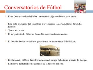 Conversatorios de Fútbol


Estos Conversatorios de Fútbol tienen como objetivo abordar estos temas:



Esta es la propuesta del Sociólogo e Investigador Deportivo, Rafael Jaramillo
Racines:



Temas a exponer:



El surgimiento del fútbol en Colombia. Aspectos fundacionales.



El Dorado :De los sectarismos partidistas a los sectarismos futbolísticos.



Evolución del público. Transformaciones del paisaje futbolístico a través del tiempo.



La historia del fútbol como correlato de la historia nacional.

 