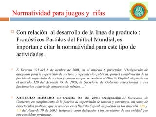 Normatividad para juegos y rifas


Con relación al desarrollo de la línea de producto :
Pronósticos Partidos del Fútbol Mundial, es
importante citar la normatividad para este tipo de
actividades.



El Decreto 321 del 8 de octubre de 2004, en el artículo 6 preceptúa: "Designación de
delegados para la supervisión de sorteos, y espectáculos públicos: para el cumplimiento de la
función de supervisón de sorteos y concursos que se realicen el Distrito Capital, dispuesta en
el artículo 128 del Acuerdo 79 de 2003, la Secretaría de Gobierno seleccionará a sus
funcionarios a través de concursos de méritos. ...“



ARTÍCULO PRIMERO del Decreto 455 del 2006: Designación: El Secretario de
Gobierno, en cumplimiento de la función de supervisión de sorteos y concursos, así como de
espectáculos públicos, que se realicen en el Distrito Capital, dispuestas en los artículos 128 y
133 del Acuerdo 79 de 2003, designará como delegados a los servidores de esa entidad que
este considere pertinente.

 