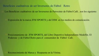  Exposición de la marca JFM SPORTS y del DIM en los medios de comunicación.
 Posicionamiento de JFM SPORTS, del Libro Deportivo Independiente Medellín. El
Poderoso y de Fútbol Retro para el consumidor de Fútbol Café.
 Reconocimiento de Marca y Respuesta en la Vitrina.
 