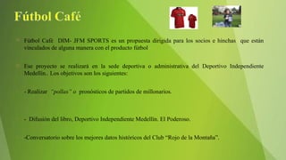 Fútbol Café DIM- JFM SPORTS es un propuesta dirigida para los socios e hinchas que están
vinculados de alguna manera con el producto fútbol
 Ese proyecto se realizará en la sede deportiva o administrativa del Deportivo Independiente
Medellín.. Los objetivos son los siguientes:
• - Realizar “pollas” o pronósticos de partidos de millonarios.
• - Difusión del libro, Deportivo Independiente Medellín. El Poderoso.
• -Conversatorio sobre los mejores datos históricos del Club “Rojo de la Montaña”.
 