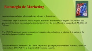 Estrategia de Marketing
La estrategia de marketing seleccionada para ofrecer es la siguiente:
Identificar un target de mercadeo en este proyecto. Este nicho de mercado está dirigido a las personas que
quieran disfrutar de un buen café, de las apuestas deportivas y del libro, Deportivo Independiente Medellín. El
Poderoso.
JFM SPORTS , comparte valores corporativos, los cuales están enfocado en la práctica de la lectura en la
sociedad y el desarrollo del ser humano.
Los consumidores de este Fútbol Café , deben ser personas que tengan posicionamiento de marca y conexión
emocional con JFM SPORTS y Deportivo Independiente Medellín.
 