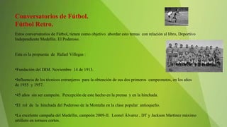 Conversatorios de Fútbol.
Fútbol Retro.
Estos conversatorios de Fútbol, tienen como objetivo abordar esto temas con relación al libro, Deportivo
Independiente Medellín. El Poderoso.
Esta es la propuesta de Rafael Villegas :
•Fundación del DIM. Noviembre 14 de 1913.
•Influencia de los técnicos extranjeros para la obtención de sus dos primeros campeonatos, en los años
de 1955 y 1957.
•45 años sin ser campeón. Percepción de este hecho en la prensa y en la hinchada.
•El rol de la hinchada del Poderoso de la Montaña en la clase popular antioqueño.
•La excelente campaña del Medellín, campeón 2009-II. Leonel Álvarez , DT y Jackson Martínez máximo
artillero en torneos cortos.
 