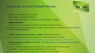 Trayectoria de Juan Fernando Moreno
 Profesión: Comunicador Social y Periodista
 Especialización: Administración Deportiva
 Fecha y Lugar de Nacimiento: 13 de octubre de 1981. Bogotá D.C. Colombia.
 Aspectos a destacar
 Comunicador social con experiencia en redes sociales, blogs, y medios electrónicos.
Emprendedor en el área de mercadeo digital, he creado mi propia empresa de consultoría en mercadeo deportivo.
www.juanfernandomoreno.com
 “Fútbol al Parque. Pasión entre Libros y Tertulias”: Abril de 2010-actualidad
Creación y fomento del proyecto que he realizado en las tertulias literarias físicas y virtuales.
http://www.juanfernandomoreno.com/index.php?option=com_content&view=article&id=141&Itemid=238
 Periodista Deportivo Investigativo- Free Lance. www.futbolete.com y www.colombiasports.net . Marzo
2010- Octubre 2011.
Generación de contenidos originales para aumentar el tráfico, y mejorar el índice de visitas repetidas.
 JFM SPORTS – Comunicación Estratégica del Deporte: Marzo 2010-actualidad
Consultoría en comunicaciones y mercadeo a organizaciones y empresas en el área del deporte.
 