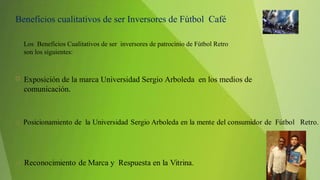  Exposición de la marca Universidad Sergio Arboleda en los medios de
comunicación.
Beneficios cualitativos de ser Inversores de Fútbol Café
Los Beneficios Cualitativos de ser inversores de patrocinio de Fútbol Retro
son los siguientes:
 