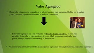• Desarrollar este proyecto enfocado en el talento humano, para aumentar el habito por la lectura
y para crear más espacio culturales en la sociedad colombiana.
• Este valor agregado se verá reflejado en Nuestro Credo Ejecutivo, el cual nos
permitirá desarrollar el entrenamiento, la creatividad, pensar por anticipado, tener
pasión, manejo adecuado del tiempo y la información.
 