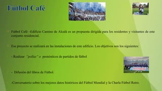  Fútbol Café –Edificio Camino de Alcalá es un propuesta dirigida para los residentes y visitantes de este
conjunto residencial.
 Ese proyecto se realizará en las instalaciones de este edificio. Los objetivos son los siguientes:
• - Realizar “pollas” o pronósticos de partidos de fútbol
• - Difusión del libros de Fútbol.
• -Conversatorio sobre los mejores datos históricos del Fútbol Mundial y la Charla Fútbol Retro.
 