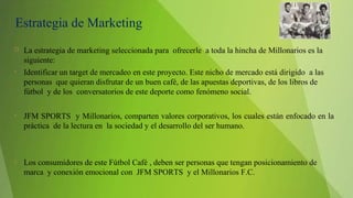 Estrategia de Marketing
 La estrategia de marketing seleccionada para ofrecerle a toda la hincha de Millonarios es la
siguiente:
• Identificar un target de mercadeo en este proyecto. Este nicho de mercado está dirigido a las
personas que quieran disfrutar de un buen café, de las apuestas deportivas, de los libros de
fútbol y de los conversatorios de este deporte como fenómeno social.
• JFM SPORTS y Millonarios, comparten valores corporativos, los cuales están enfocado en la
práctica de la lectura en la sociedad y el desarrollo del ser humano.
• Los consumidores de este Fútbol Café , deben ser personas que tengan posicionamiento de
marca y conexión emocional con JFM SPORTS y el Millonarios F.C.
 