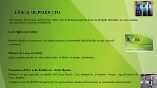 El Portafolio De Servicios del proyecto Fútbol Café Millonarios tiene tres líneas de Producto Definidas. Se tiene estimado
que participen un total de 180 personas.
• Conversatorios de Fútbol
  
 Objetivo: Realizar un seminario cuya temática central se denominará Fútbol Reflejo de una Sociedad.
 Millonarios.
 Difusión de Libros de Fútbol
 Aquí se tendrán stands con libros relacionados de fútbol, de autores colombianos.
• Pronósticos o Pollas de los Partidos del Fútbol Mundial
• El objetivo es para participar en partidos, de la Liga Águila, Copa Libertadores, Champions League, Ligas Europeas y la
Copa América.
• Tendrá un costo de $10.000 para participar en la polla de tres partidos, de los torneos ya mencionados anteriormente.
LÍNEAS DE PRODUCTO
 