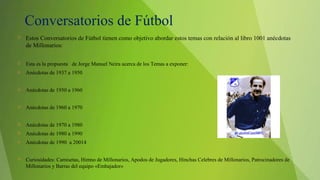 Conversatorios de Fútbol
 Estos Conversatorios de Fútbol tienen como objetivo abordar estos temas con relación al libro 1001 anécdotas
de Millonarios:
 Esta es la propuesta de Jorge Manuel Neira acerca de los Temas a exponer:
 Anécdotas de 1937 a 1950
 Anécdotas de 1950 a 1960
 Anécdotas de 1960 a 1970
 Anécdotas de 1970 a 1980
 Anécdotas de 1980 a 1990
 Anécdotas de 1990 a 20014
 Curiosidades: Camisetas, Himno de Millonarios, Apodos de Jugadores, Hinchas Celebres de Millonarios, Patrocinadores de
Millonarios y Barras del equipo «Embajador»
 