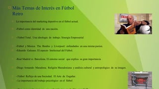  Más Temas de Interés en Fútbol
Retro
 La importancia del marketing deportivo en el fútbol actual.
 -Fútbol como identidad de una nación.
 - Fútbol Total. Una ideología de trabajo. Sinergia Empresarial
 -Fútbol y Música. The Beatles y Liverpool: enfundados en una misma pasíon.
 -Eduardo Galeano. El aspecto Intelectual del Fútbol.
 -Real Madrid vs Barcelona. El entorno social que explica su gran importancia
 -Diego Armando Maradona. Religión Maradoniana y análisis cultural y antropológico de su imagen.
 - Fútbol Reflejo de una Sociedad. El Arte de Engañar.
 - La importancia del trabajo psicológico en el fútbol
 