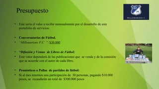Presupuesto
• Este sería el valor a recibir mensualmente por el desarrollo de este
portafolio de servicios:
• Conversatorios de Fútbol.
• “Millonarions F.C ”: $30.000
• “Difusión y Ventas de Libros de Fútbol:
• Este valor dependerá de las publicaciones que se venda y de la comisión
que se acuerde con el autor de cada libro.
• Pronósticos o Pollas de partidos de fútbol:
• Si al mes tenemos una participación de 30 personas, pagando $10.000
pesos, se recaudarán un total de $300.000 pesos
 