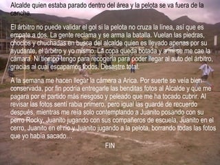 Alcalde quien estaba parado dentro del área y la pelota se va fuera de la
cancha.
El árbitro no puede validar el gol si la pelota no cruza la línea, así que es
empate a dos. La gente reclama y se arma la batalla. Vuelan las piedras,
choclos y chuchadas en busca del alcalde quien es llevado apenas por su
ayudante, el árbitro y yo mismo. La copa queda botada y a mi se me cae la
cámara. Ni tiempo tengo para recogerla para poder llegar al auto del árbitro,
gracias al cual escapamos todos. Desastre total.
A la semana me hacen llegar la cámara a Arica. Por suerte se veía bien
conservada, por fin podría entregarle las benditas fotos al Alcalde y que me
pagara por el partido más riesgoso y peleado que me ha tocado cubrir. Al
revisar las fotos sentí rabia primero, pero igual las guardé de recuerdo
después, mientras me reía solo contemplando a Juanito posando con su
perro Rocky, Juanito jugando con sus compañeros de escuela, Juanito en el
cerro, Juanito en el río y Juanito jugando a la pelota, borrando todas las fotos
que yo había sacado…
FIN
 