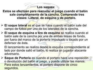 Los saques:   Estos se efectúan para reanudar el juego cuando el balón sale completamente de la cancha. Comprende tres clases: Lateral, de esquina y de portero.  El saque lateral  es el que se hace cuando el balón sale del campo de fútbol por uno de los laterales de la cancha.   El saque de esquina o tiro de esquina  se realiza cuando el balón sale de la cancha por una de ambas líneas de fondo, por fuera del marco de la portería impulsado o tocado por un defensor de ésta.  El lanzamiento se realiza desde la esquina correspondiente al lado por donde salió el balón, lo realiza un jugador atacante adversario. Saque de Portería  es cuando el portero hace una reposición o devolución del balón al juego, y puede utilizar las manos. Para estos lanzamientos, el portero dispone de cinco segundos.  