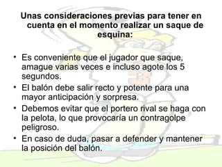 Unas consideraciones previas para tener en cuenta en el momento realizar un saque de esquina: Es conveniente que el jugador que saque, amague varias veces e incluso agote los 5 segundos.  El balón debe salir recto y potente para una mayor anticipación y sorpresa.  Debemos evitar que el portero rival se haga con la pelota, lo que provocaría un contragolpe peligroso.  En caso de duda, pasar a defender y mantener la posición del balón.  