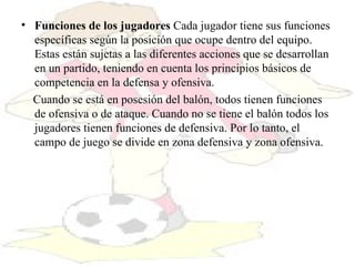 Funciones de los jugadores  Cada jugador tiene sus funciones específicas según la posición que ocupe dentro del equipo. Estas están sujetas a las diferentes acciones que se desarrollan en un partido, teniendo en cuenta los principios básicos de competencia en la defensa y ofensiva.   Cuando se está en posesión del balón, todos tienen funciones de ofensiva o de ataque. Cuando no se tiene el balón todos los jugadores tienen funciones de defensiva. Por lo tanto, el campo de juego se divide en zona defensiva y zona ofensiva.  