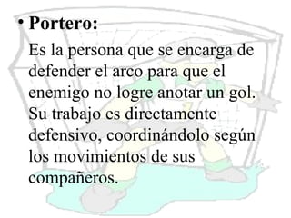 Portero: Es la persona que se encarga de defender el arco para que el enemigo no logre anotar un gol. Su trabajo es directamente defensivo, coordinándolo según los movimientos de sus compañeros.  