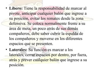 Líbero:  Tiene la responsabilidad de marcar al pivote, anticipar cualquier balón que ingrese a su posición, evitar los remates desde la zona defensiva. Se coloca normalmente frente a su área de meta, un poco atrás de sus demás compañeros, debe saber cubrir la espalda de los compañeros y moverse en los diferentes espacios que se presenten.  Laterales:  Su función es marcar a los laterales, cerrar espacios por dentro, por fuera, atrás y prever cualquier balón que ingrese a su posición.  