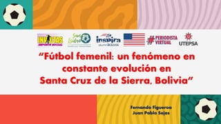 “Fútbol femenil: un fenómeno en
constante evolución en
Santa Cruz de la Sierra, Bolivia”
Fernando Figueroa
Juan Pablo Sejas
 