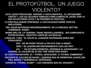 EL PROTOFÚTBOL, UN JUEGO
          VIOLENTO?
ESTE JUEGO PROVOCABA HERIDOS Y HASTA MUERTES, , EL ENTUSIASMO
   CRECÍA Y LAS CALLES ERAN TOMADAS COMO CAMPOS DE JUEGO, POR LO
   QUE SE DICTARON LEYES Y SE PROHIBIÓ SU PRÁCTICA.
LA PRÁCTICA QUEDÓ CONFINADA A LOS COLEGIOS SOBRE TODO EN
   INGLATERRA.
1863 .NACIÓ ENTONCES ORGANIZADAMENTE EN LA NOBLEZA. BETTON,
   CAMBRIDGE. RUGBY.
MISMO AÑO, EN LA TABERNA FRANC MASON (LONDRES), 1ER CAMPEONATO
   INTERCOLEGIAL, OBJETIVO: UNIFICAR LAS REGLAS.
2 REGLAS. 1 ERA ” EL GOLPE AL JUGADOR ADVERSARIO DEBÍA SER
   PENALIZADO”.
          2DA “ NO SE PODÍA TOCAR LA PELOTA CON LA MANO”.
          3ERA “ SE JUGARÍA MAYORITARIAMENTE CON LOS PIES”.
          4TA “ NO ESTARÍA PERMITIDO DERRIBAR AL ADVERSARIO”, LO
   SUGIERE EL COLEGIO DE ETTON POR TENER PISO DURO!!
SE CREÓ POR MAYORÍA EL “ FÚTBOL ASOCIACIÓN” O “FÚTBOL CAMBRIDGE”.
DISCREPÓ EL COLEGIO DE RUGBY, ( QUERÍAN QUE SE PERMITIERA JUGAR CON
   PIES, MANOS Y DERRIBAR AL CONTRARIO).
SURGIÓ EL “FÚTBOL RUGBY” : LOS COBARDES QUE NO JUEGUEN !!
 