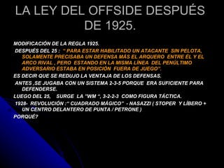 LA LEY DEL OFFSIDE DESPUÉS
          DE 1925.
MODIFICACIÓN DE LA REGLA 1925.
DESPUÉS DEL 25 : “ PARA ESTAR HABILITADO UN ATACANTE SIN PELOTA,
   SOLAMENTE PRECISABA UN DEFENSA MÁS EL ARQUERO ENTRE ÉL Y EL
   ARCO RIVAL , PERO ESTANDO EN LA MISMA LÍNEA DEL PENÚLTIMO
   ADVERSARIO ESTABA EN POSICIÓN FUERA DE JUEGO”.
ES DECIR QUE SE REDUJO LA VENTAJA DE LOS DEFENSAS.
ANTES ,SE JUGABA CON UN SISTEMA 2-3-5 PORQUE ERA SUFICIENTE PARA
   DEFENDERSE.
LUEGO DEL 25, SURGE LA ”WM “, 3-2-2-3 COMO FIGURA TÁCTICA.
1928- REVOLUCIÓN :“ CUADRADO MÁGICO” - NASAZZI ( STOPER Y LÍBERO +
   UN CENTRO DELANTERO DE PUNTA / PETRONE )
PORQUÉ?
 