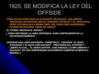 1925, SE MODIFICA LA LEY DEL
            OFFSIDE
“PARA ESTAR HABILITADO UN ATACANTE SIN PELOTA, SOLAMENTE
   PRECISABA UN DEFENSA MÁS EL ARQUERO ENTRE ÉL Y EL ARCO RIVAL ,
   PERO ESTANDO EN LA MISMA LÍNEA DEL PENÚLTIMO ADVERSARIO
   ESTABA EN POSICIÓN FUERA DE JUEGO”.
 EL FÚTBOL URUGUAYO PIENSA?
¿ COMO REFORZAR LA LÍNEA DEFENSIVA, PARA CONTRARRESTAR LA
   VELOCIDAD EUROPEA?

CREARON UNA LÍNEA DEFENSIVA “ASIMETRICA”, CREARON “EL BACK
  ATRASADO Y EL BACK ADELANTADO” PREFIGURA DEL STOPPER Y
  LÍBERO ACTUAL , EL GRAN CAPITÁN JOSE NASAZZI, LO IMPLEMENTA Y
  URUGUAY EN 1928 (AMSTERDAM) NUEVAMENTE CAMPEÓN OLÍMPICO O
  MUNDIAL?
 
