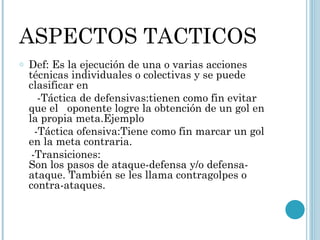 ASPECTOS TACTICOS  Def: Es la ejecución de una o varias acciones técnicas individuales o colectivas y se puede clasificar en -Táctica de defensivas:tienen como fin evitar que el  oponente logre la obtención de un gol en la propia meta.Ejemplo -Táctica ofensiva:Tiene como fin marcar un gol  en la meta contraria. -Transiciones: Son los pasos de ataque-defensa y/o defensa-ataque. También se les llama contragolpes o contra-ataques. 